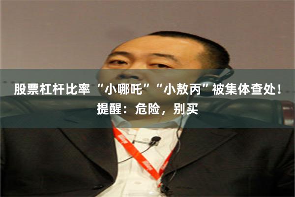 股票杠杆比率 “小哪吒”“小敖丙”被集体查处！提醒：危险，别买