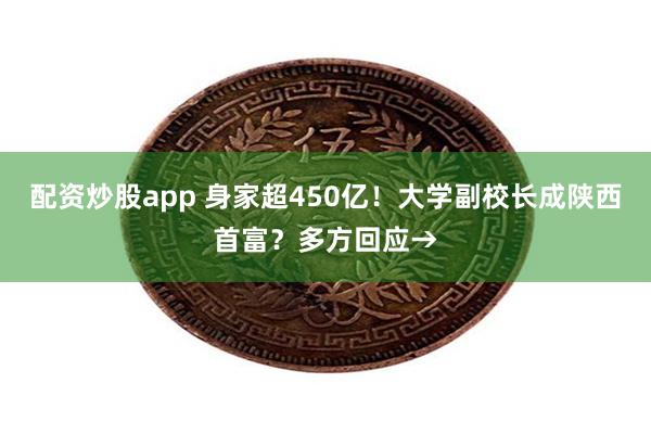 配资炒股app 身家超450亿！大学副校长成陕西首富？多方回应→
