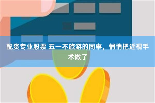 配资专业股票 五一不旅游的同事，悄悄把近视手术做了