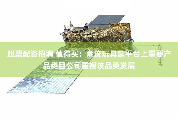 股票配资招聘 值得买：潮流玩具是平台上重要产品类目公司重视该品类发展