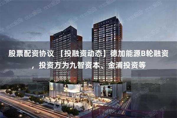 股票配资协议 【投融资动态】德加能源B轮融资，投资方为九智资本、金浦投资等