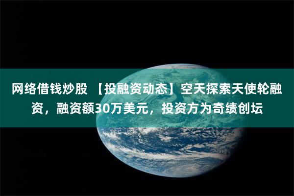 网络借钱炒股 【投融资动态】空天探索天使轮融资，融资额30万美元，投资方为奇绩创坛