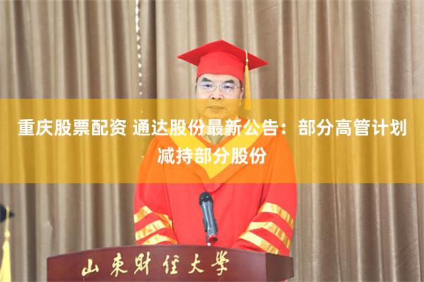 重庆股票配资 通达股份最新公告：部分高管计划减持部分股份