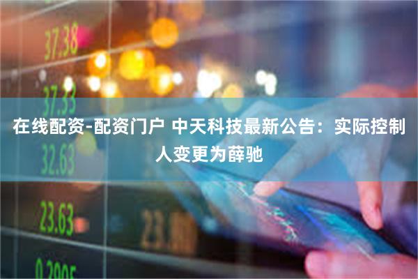 在线配资-配资门户 中天科技最新公告：实际控制人变更为薛驰