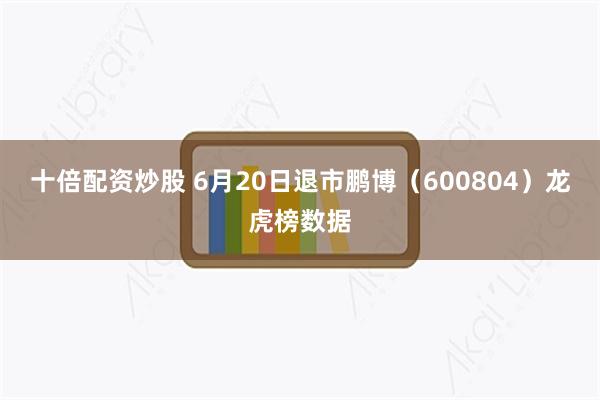 十倍配资炒股 6月20日退市鹏博（600804）龙虎榜数据