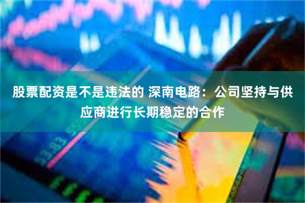 股票配资是不是违法的 深南电路：公司坚持与供应商进行长期稳定的合作