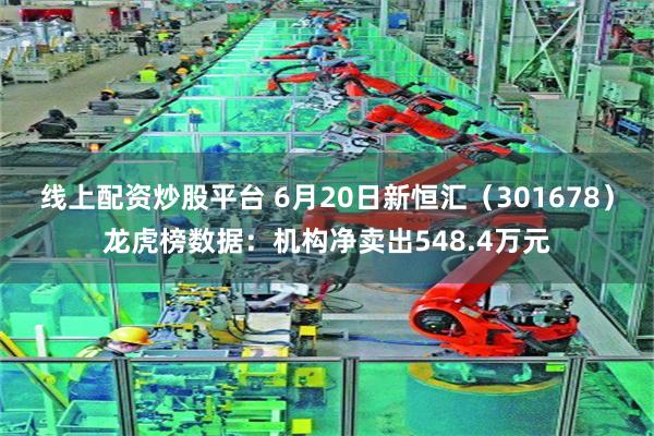 线上配资炒股平台 6月20日新恒汇（301678）龙虎榜数据：机构净卖出548.4万元