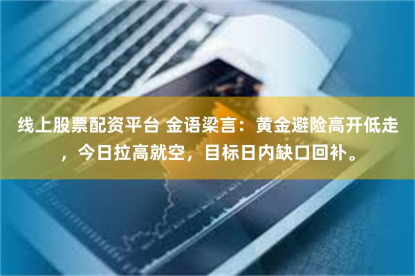 线上股票配资平台 金语梁言：黄金避险高开低走，今日拉高就空，目标日内缺口回补。