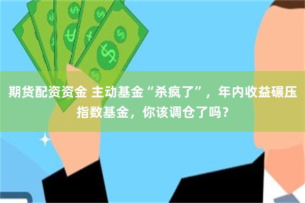 期货配资资金 主动基金“杀疯了”，年内收益碾压指数基金，你该调仓了吗？
