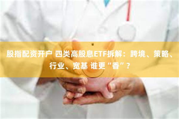 股指配资开户 四类高股息ETF拆解：跨境、策略、行业、宽基 谁更“香”？