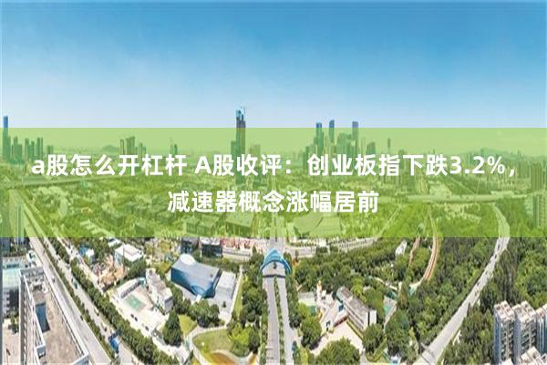 a股怎么开杠杆 A股收评：创业板指下跌3.2%，减速器概念涨幅居前