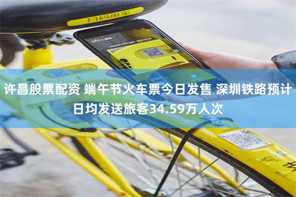 许昌股票配资 端午节火车票今日发售 深圳铁路预计日均发送旅客34.59万人次
