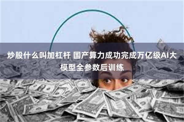 炒股什么叫加杠杆 国产算力成功完成万亿级AI大模型全参数后训练