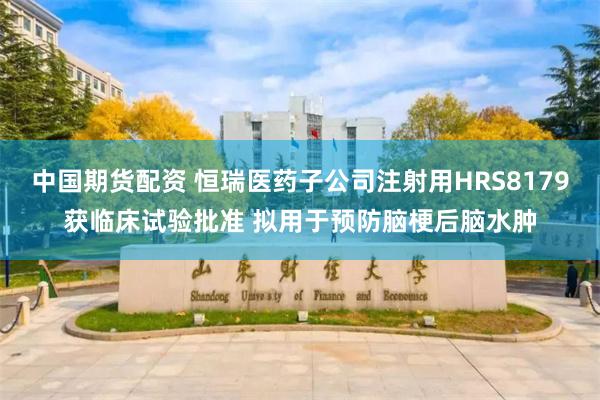 中国期货配资 恒瑞医药子公司注射用HRS8179获临床试验批准 拟用于预防脑梗后脑水肿