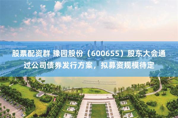 股票配资群 豫园股份（600655）股东大会通过公司债券发行方案，拟募资规模待定