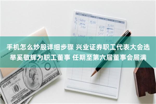 手机怎么炒股详细步骤 兴业证券职工代表大会选举奚敬辉为职工董事 任期至第六届董事会届满