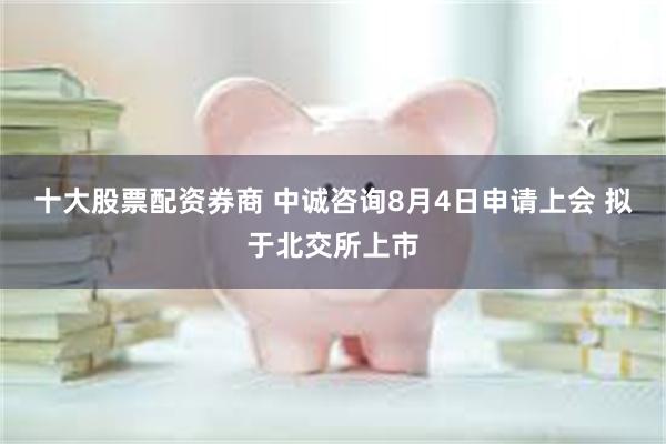 十大股票配资券商 中诚咨询8月4日申请上会 拟于北交所上市