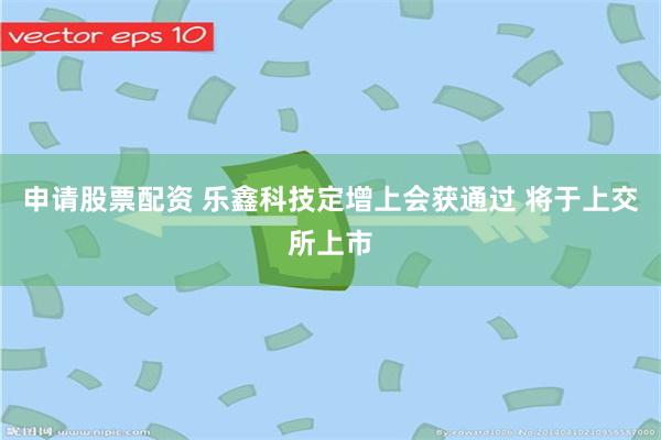 申请股票配资 乐鑫科技定增上会获通过 将于上交所上市