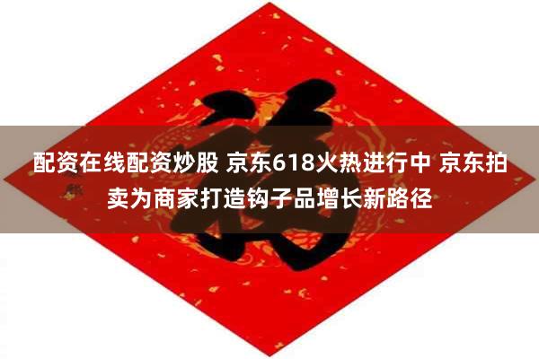 配资在线配资炒股 京东618火热进行中 京东拍卖为商家打造钩子品增长新路径