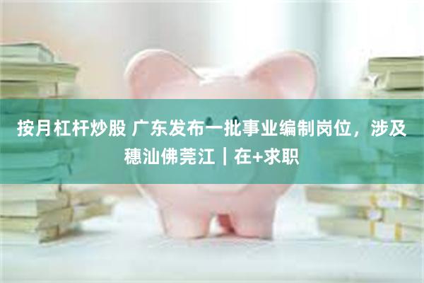 按月杠杆炒股 广东发布一批事业编制岗位，涉及穗汕佛莞江｜在+求职