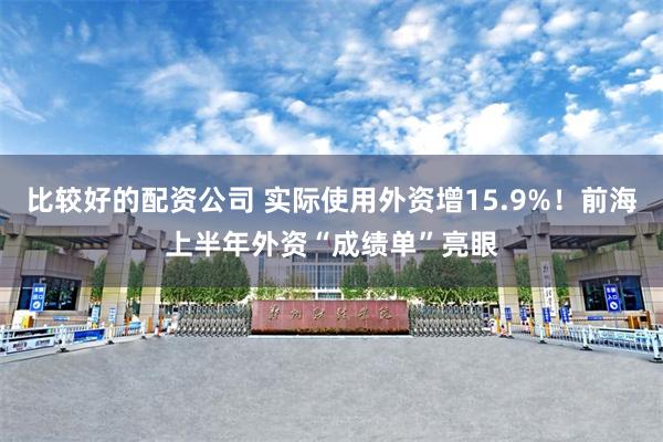 比较好的配资公司 实际使用外资增15.9%！前海上半年外资“成绩单”亮眼