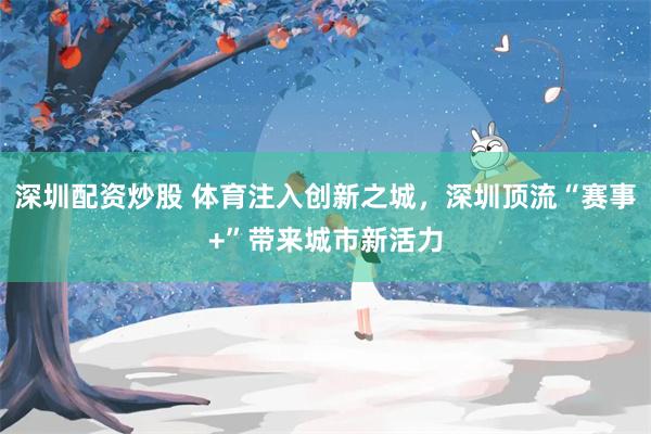 深圳配资炒股 体育注入创新之城，深圳顶流“赛事+”带来城市新活力