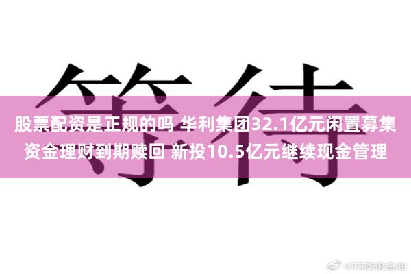 股票配资是正规的吗 华利集团32.1亿元闲置募集资金理财到期赎回 新投10.5亿元继续现金管理