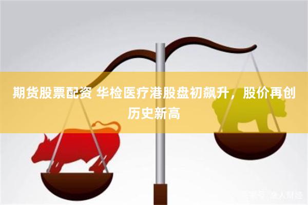 期货股票配资 华检医疗港股盘初飙升，股价再创历史新高