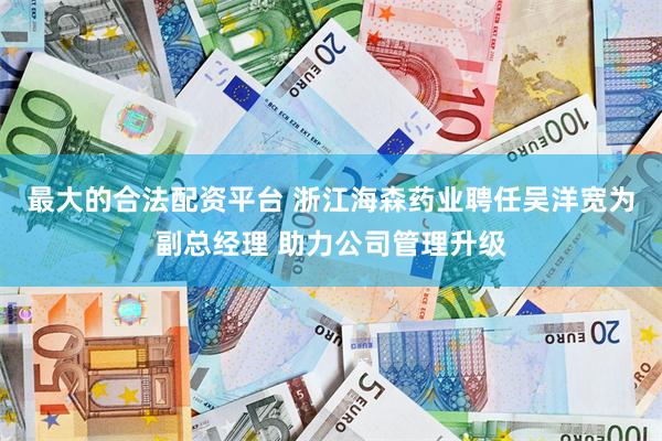 最大的合法配资平台 浙江海森药业聘任吴洋宽为副总经理 助力公司管理升级