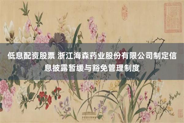低息配资股票 浙江海森药业股份有限公司制定信息披露暂缓与豁免管理制度