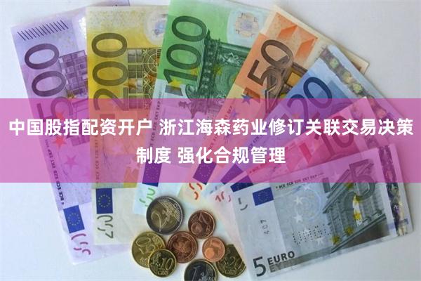 中国股指配资开户 浙江海森药业修订关联交易决策制度 强化合规管理