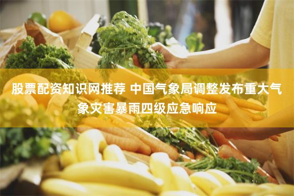 股票配资知识网推荐 中国气象局调整发布重大气象灾害暴雨四级应急响应
