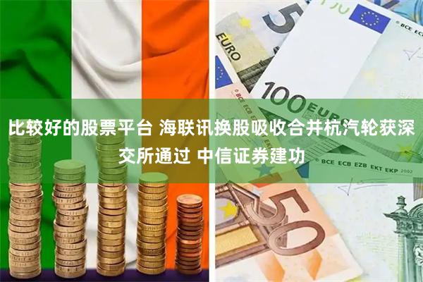比较好的股票平台 海联讯换股吸收合并杭汽轮获深交所通过 中信证券建功
