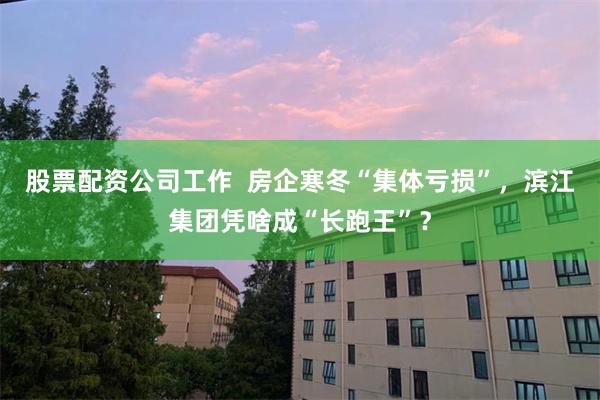股票配资公司工作 房企寒冬“集体亏损”,滨江集团凭啥成“长跑王”?