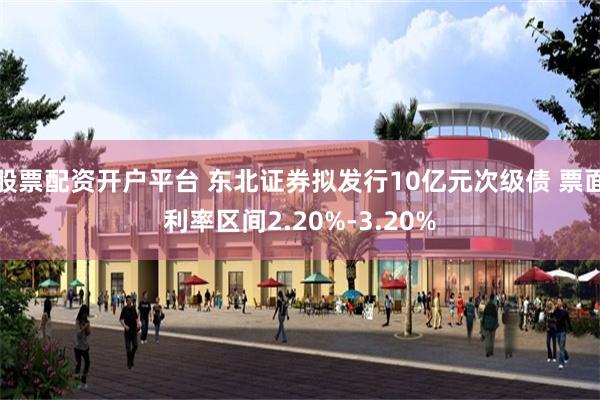 股票配资开户平台 东北证券拟发行10亿元次级债 票面利率区间2.20%-3.20%