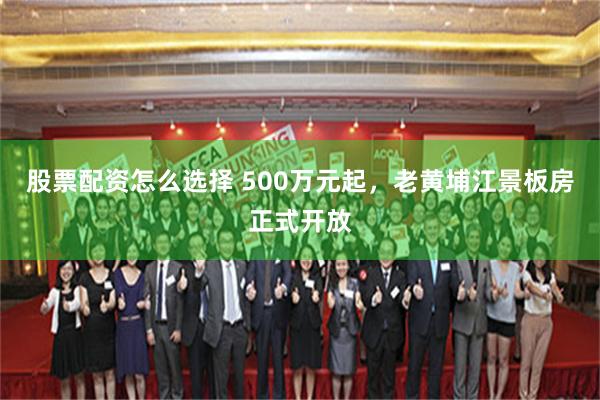 股票配资怎么选择 500万元起，老黄埔江景板房正式开放