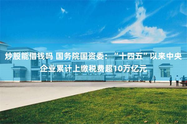 炒股能借钱吗 国务院国资委：“十四五”以来中央企业累计上缴税费超10万亿元