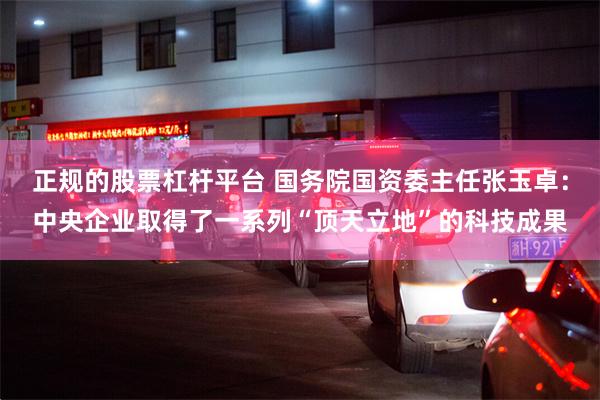 正规的股票杠杆平台 国务院国资委主任张玉卓：中央企业取得了一系列“顶天立地”的科技成果