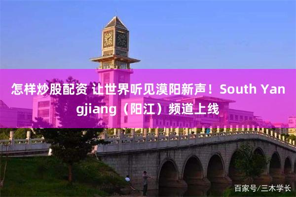 怎样炒股配资 让世界听见漠阳新声！South Yangjiang（阳江）频道上线