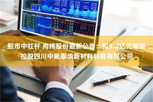 股市中杠杆 尚纬股份最新公告:拟5.2亿元增资控股四川中氟泰华新材料科技有限公司