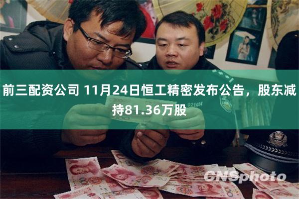前三配资公司 11月24日恒工精密发布公告，股东减持81.36万股
