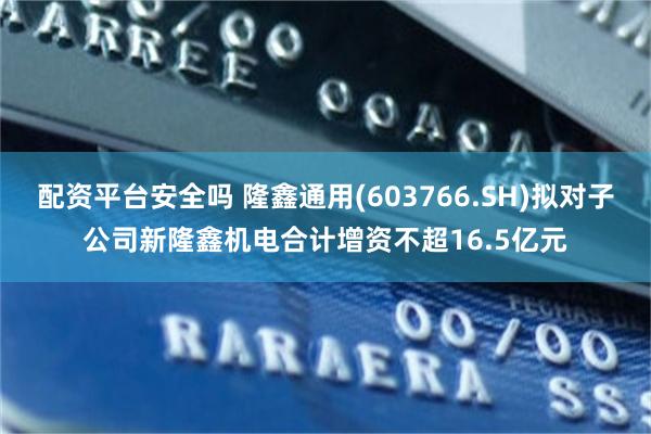 配资平台安全吗 隆鑫通用(603766.SH)拟对子公司新隆鑫机电合计增资不超16.5亿元