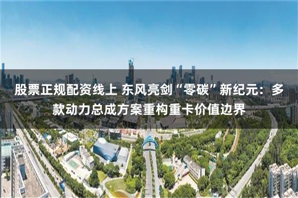 股票正规配资线上 东风亮剑“零碳”新纪元：多款动力总成方案重构重卡价值边界