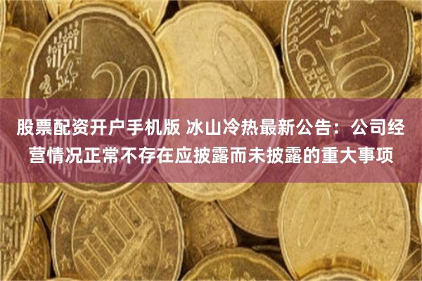 股票配资开户手机版 冰山冷热最新公告：公司经营情况正常不存在应披露而未披露的重大事项