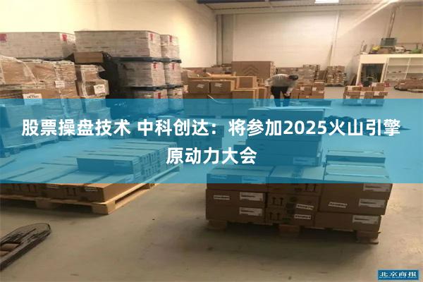股票操盘技术 中科创达：将参加2025火山引擎原动力大会