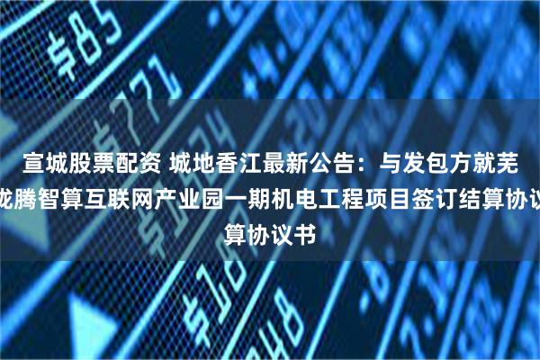 宣城股票配资 城地香江最新公告：与发包方就芜湖珑腾智算互联网产业园一期机电工程项目签订结算协议书