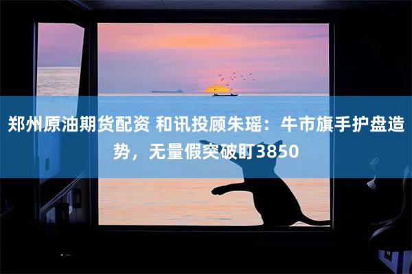 郑州原油期货配资 和讯投顾朱瑶：牛市旗手护盘造势，无量假突破盯3850