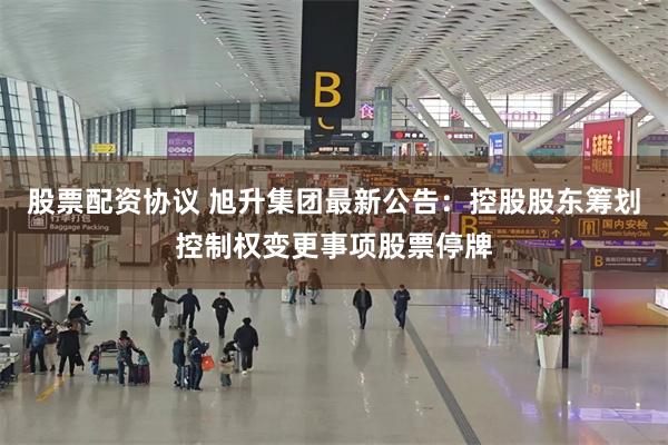 股票配资协议 旭升集团最新公告：控股股东筹划控制权变更事项股票停牌