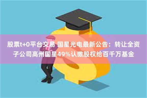 股票t+0平台交易 国星光电最新公告：转让全资子公司高州国星49%认缴股权给百千万基金