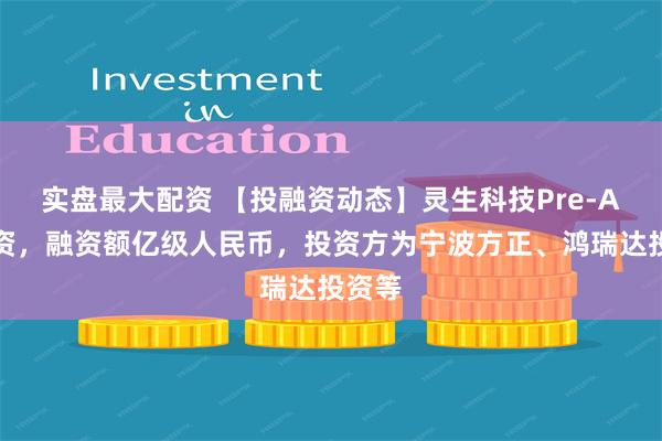 实盘最大配资 【投融资动态】灵生科技Pre-A轮融资，融资额亿级人民币，投资方为宁波方正、鸿瑞达投资等